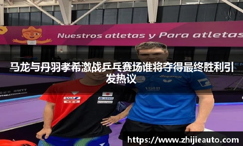 马龙与丹羽孝希激战乒乓赛场谁将夺得最终胜利引发热议